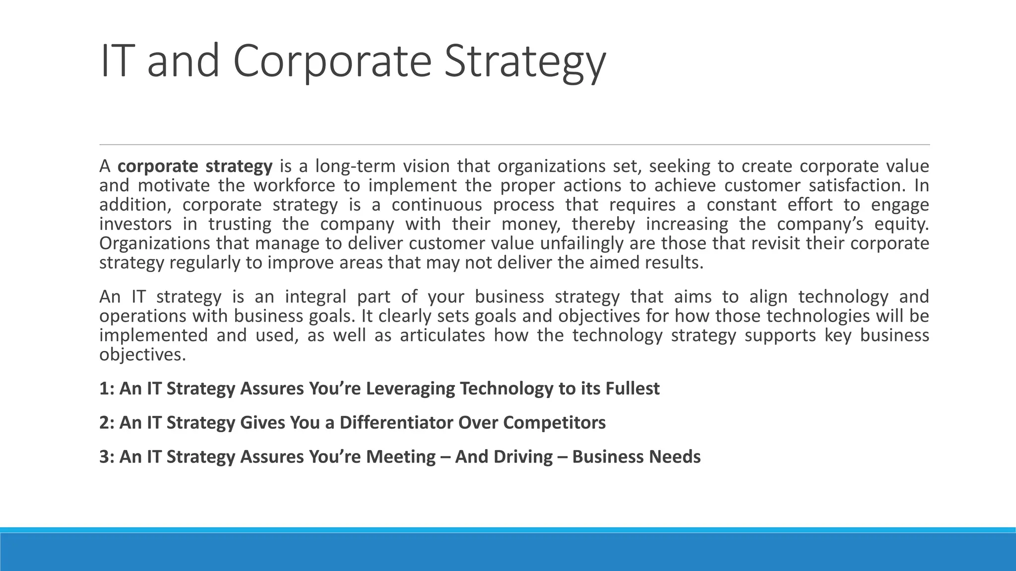 IT and Corporate Strategy
A corporate strategy is a long-term vision that organizations set, seeking to create corporate value
and motivate the workforce to implement the proper actions to achieve customer satisfaction. In
addition, corporate strategy is a continuous process that requires a constant effort to engage
investors in trusting the company with their money, thereby increasing the company’s equity.
Organizations that manage to deliver customer value unfailingly are those that revisit their corporate
strategy regularly to improve areas that may not deliver the aimed results.
An IT strategy is an integral part of your business strategy that aims to align technology and
operations with business goals. It clearly sets goals and objectives for how those technologies will be
implemented and used, as well as articulates how the technology strategy supports key business
objectives.
1: An IT Strategy Assures You’re Leveraging Technology to its Fullest
2: An IT Strategy Gives You a Differentiator Over Competitors
3: An IT Strategy Assures You’re Meeting – And Driving – Business Needs
 