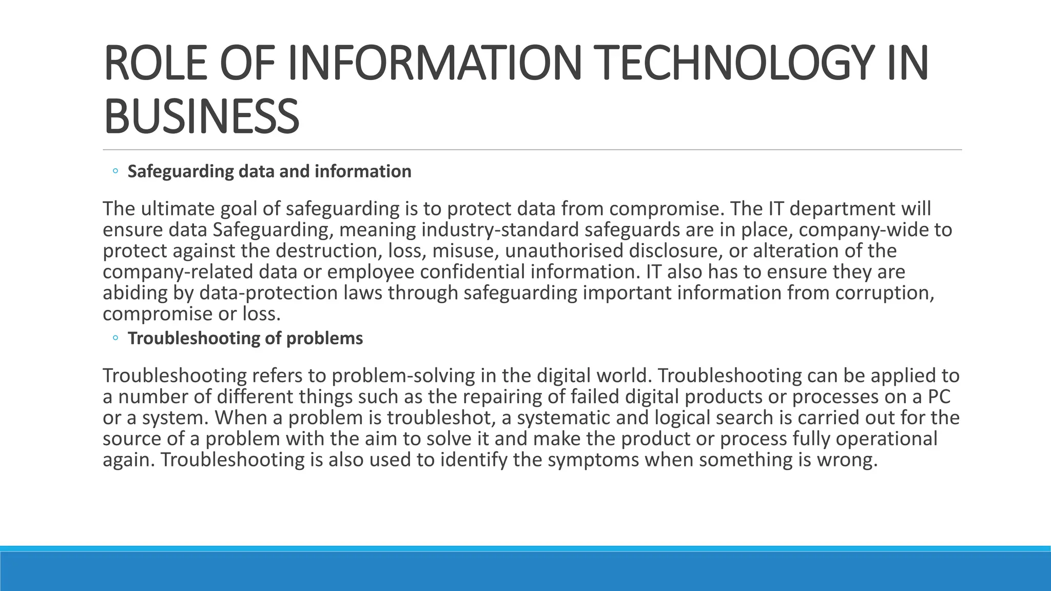 ROLE OF INFORMATION TECHNOLOGY IN
BUSINESS
◦ Safeguarding data and information
The ultimate goal of safeguarding is to protect data from compromise. The IT department will
ensure data Safeguarding, meaning industry-standard safeguards are in place, company-wide to
protect against the destruction, loss, misuse, unauthorised disclosure, or alteration of the
company-related data or employee confidential information. IT also has to ensure they are
abiding by data-protection laws through safeguarding important information from corruption,
compromise or loss.
◦ Troubleshooting of problems
Troubleshooting refers to problem-solving in the digital world. Troubleshooting can be applied to
a number of different things such as the repairing of failed digital products or processes on a PC
or a system. When a problem is troubleshot, a systematic and logical search is carried out for the
source of a problem with the aim to solve it and make the product or process fully operational
again. Troubleshooting is also used to identify the symptoms when something is wrong.
 