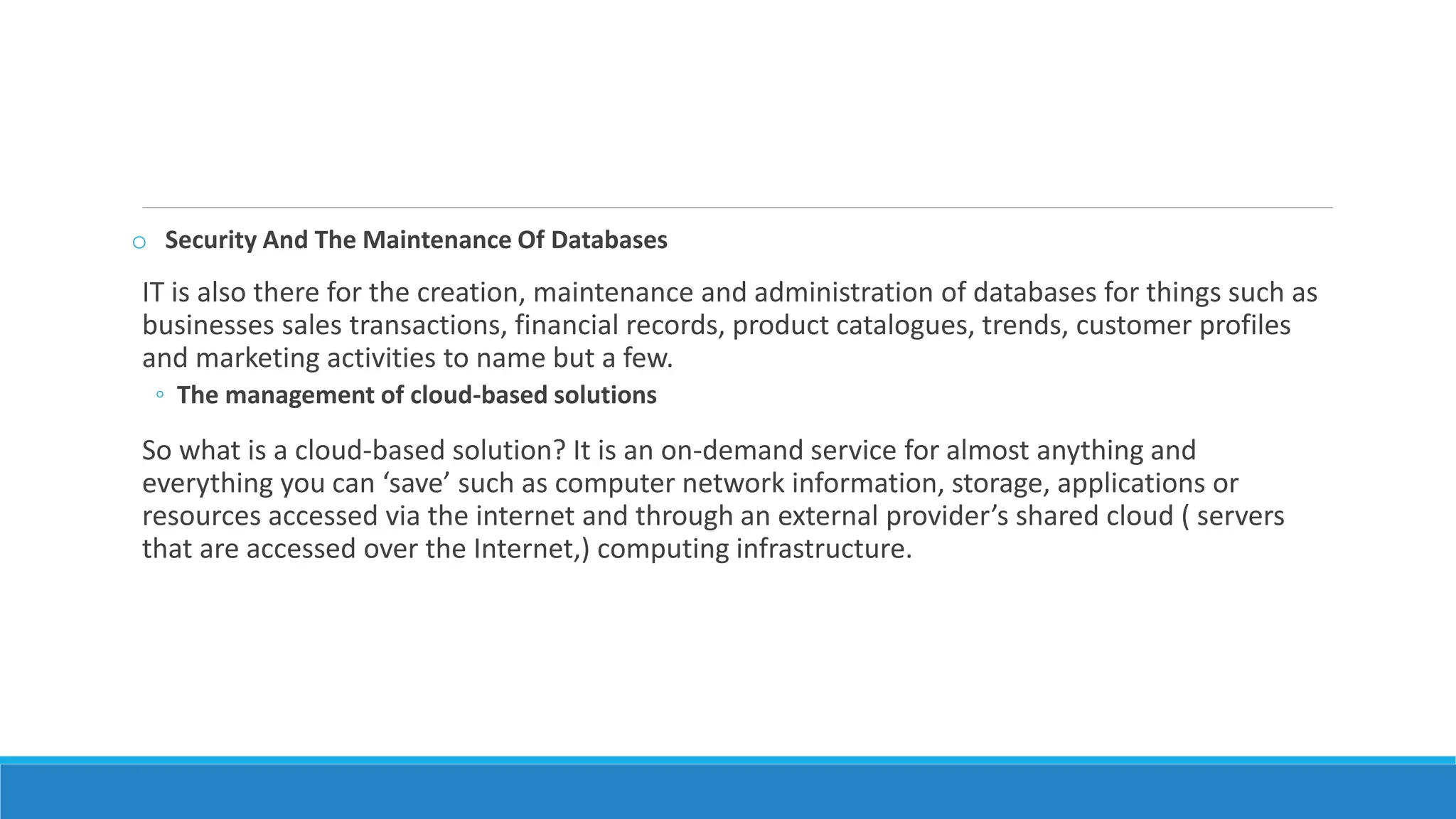 o Security And The Maintenance Of Databases
IT is also there for the creation, maintenance and administration of databases for things such as
businesses sales transactions, financial records, product catalogues, trends, customer profiles
and marketing activities to name but a few.
◦ The management of cloud-based solutions
So what is a cloud-based solution? It is an on-demand service for almost anything and
everything you can ‘save’ such as computer network information, storage, applications or
resources accessed via the internet and through an external provider’s shared cloud ( servers
that are accessed over the Internet,) computing infrastructure.
 