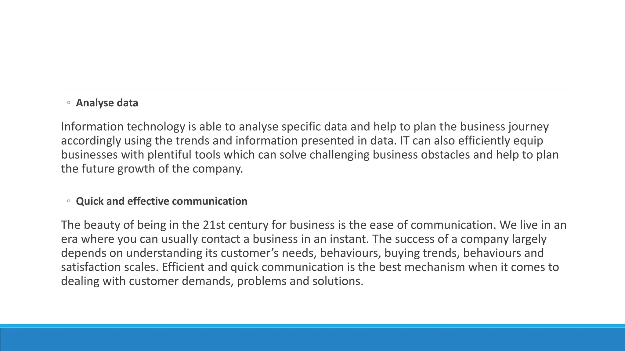◦ Analyse data
Information technology is able to analyse specific data and help to plan the business journey
accordingly using the trends and information presented in data. IT can also efficiently equip
businesses with plentiful tools which can solve challenging business obstacles and help to plan
the future growth of the company.
◦ Quick and effective communication
The beauty of being in the 21st century for business is the ease of communication. We live in an
era where you can usually contact a business in an instant. The success of a company largely
depends on understanding its customer’s needs, behaviours, buying trends, behaviours and
satisfaction scales. Efficient and quick communication is the best mechanism when it comes to
dealing with customer demands, problems and solutions.
 