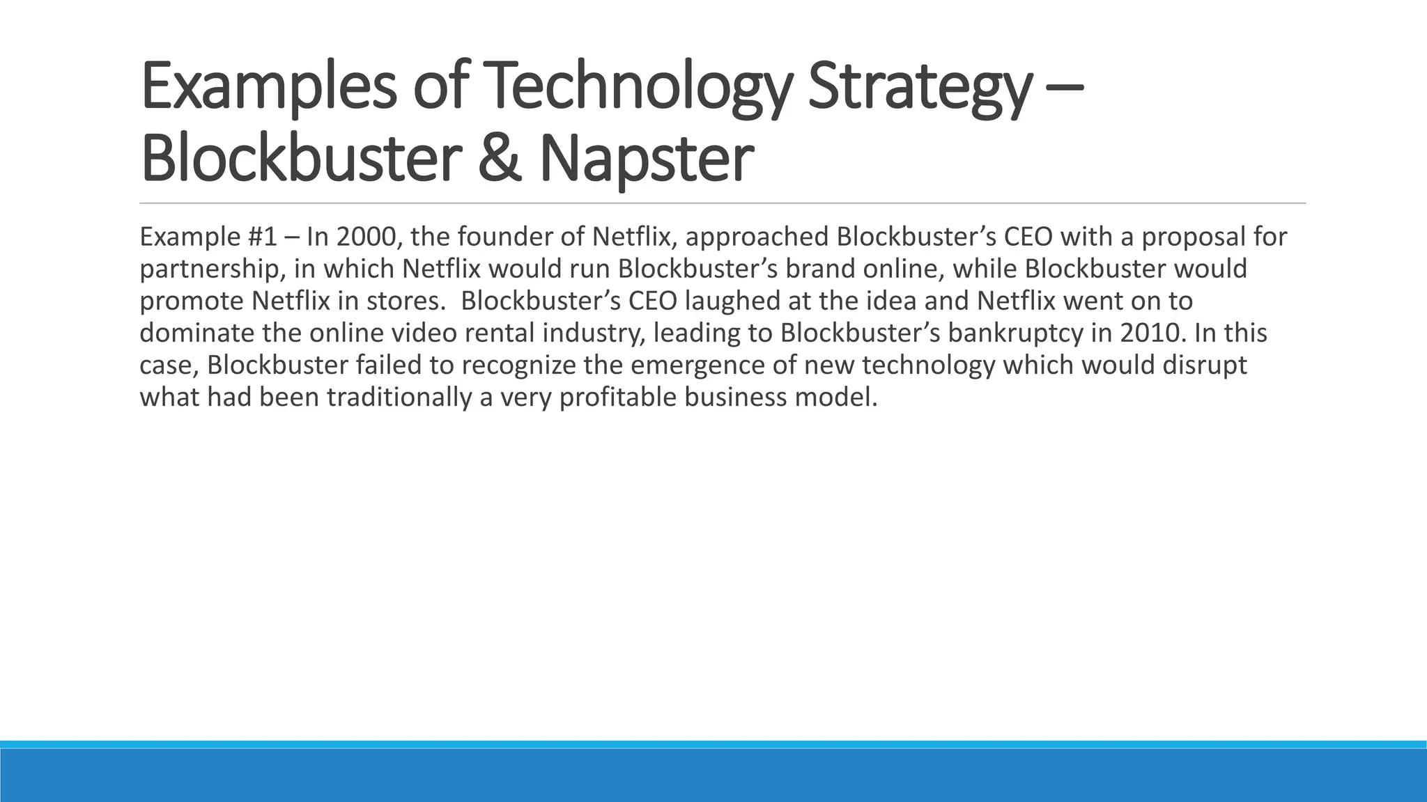 Examples of Technology Strategy –
Blockbuster & Napster
Example #1 – In 2000, the founder of Netflix, approached Blockbuster’s CEO with a proposal for
partnership, in which Netflix would run Blockbuster’s brand online, while Blockbuster would
promote Netflix in stores. Blockbuster’s CEO laughed at the idea and Netflix went on to
dominate the online video rental industry, leading to Blockbuster’s bankruptcy in 2010. In this
case, Blockbuster failed to recognize the emergence of new technology which would disrupt
what had been traditionally a very profitable business model.
 