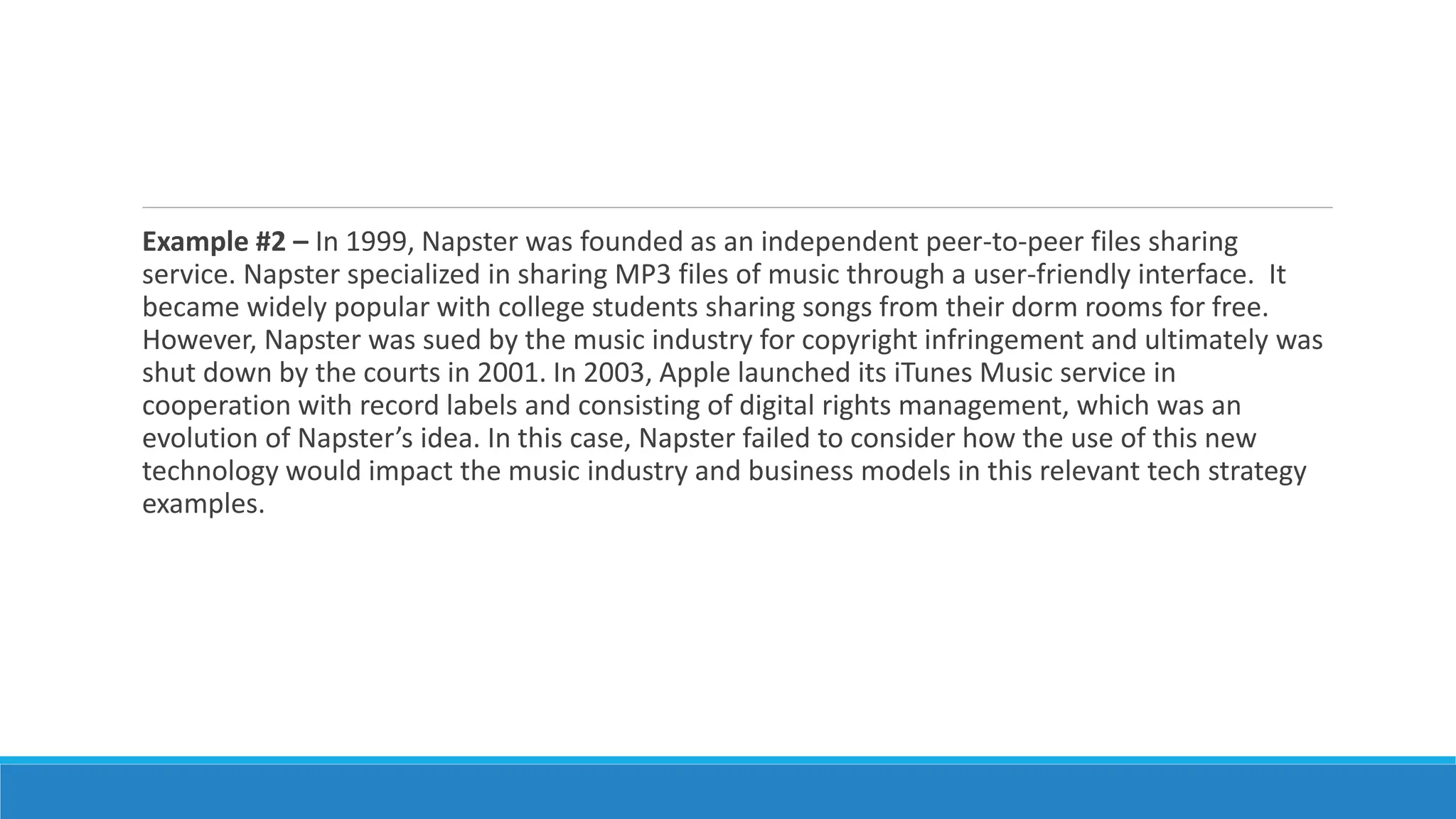 Example #2 – In 1999, Napster was founded as an independent peer-to-peer files sharing
service. Napster specialized in sharing MP3 files of music through a user-friendly interface. It
became widely popular with college students sharing songs from their dorm rooms for free.
However, Napster was sued by the music industry for copyright infringement and ultimately was
shut down by the courts in 2001. In 2003, Apple launched its iTunes Music service in
cooperation with record labels and consisting of digital rights management, which was an
evolution of Napster’s idea. In this case, Napster failed to consider how the use of this new
technology would impact the music industry and business models in this relevant tech strategy
examples.
 