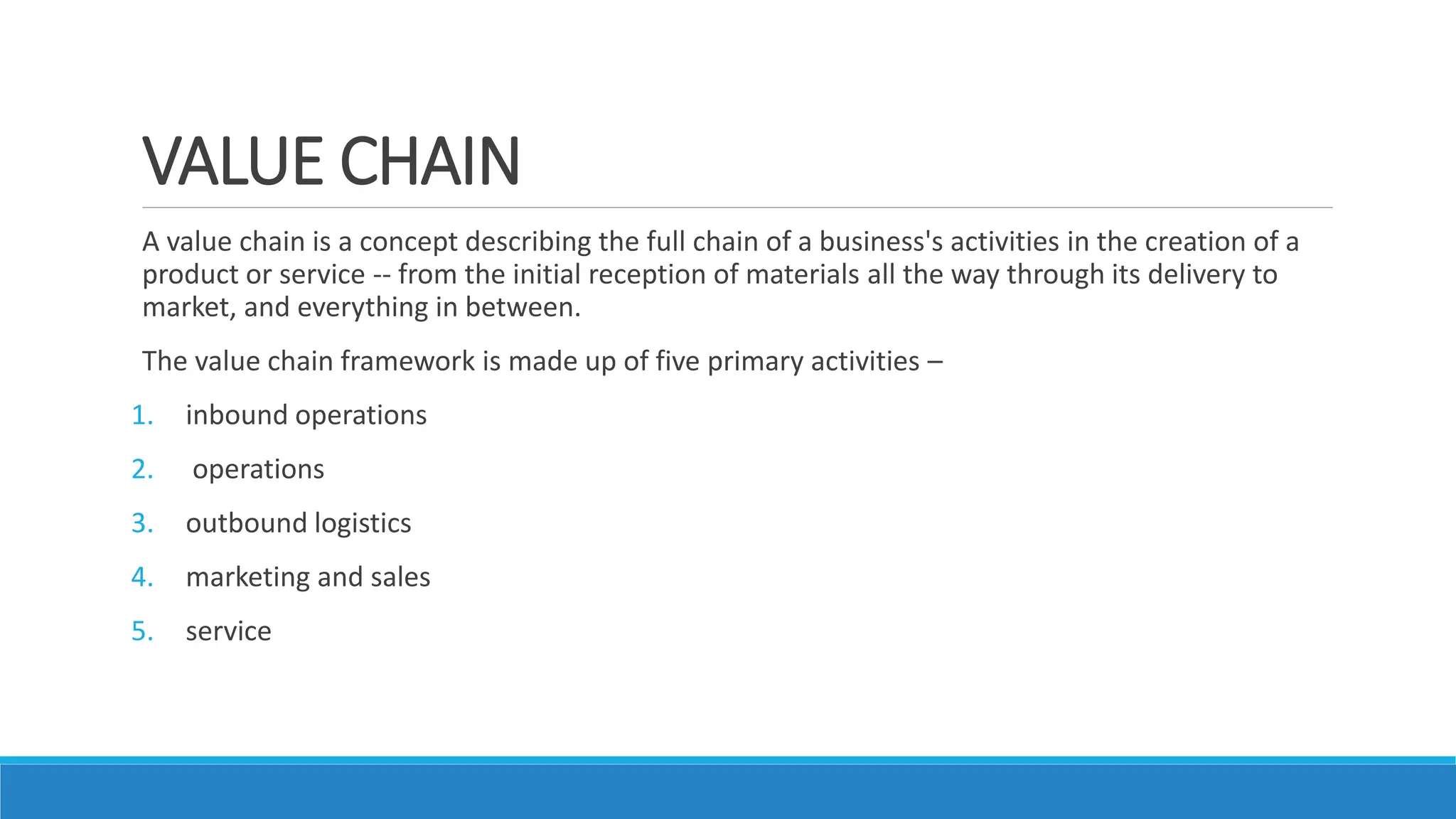 VALUE CHAIN
A value chain is a concept describing the full chain of a business's activities in the creation of a
product or service -- from the initial reception of materials all the way through its delivery to
market, and everything in between.
The value chain framework is made up of five primary activities –
1. inbound operations
2. operations
3. outbound logistics
4. marketing and sales
5. service
 
