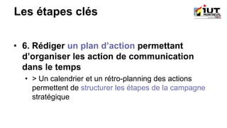 Les étapes clés
• 6. Rédiger un plan d’action permettant
d’organiser les action de communication
dans le temps
• > Un calendrier et un rétro-planning des actions
permettent de structurer les étapes de la campagne
stratégique
 