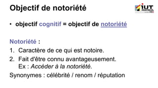Objectif de notoriété
• objectif cognitif = objectif de notoriété
Notoriété :
1. Caractère de ce qui est notoire.
2. Fait d'être connu avantageusement.
Ex : Accéder à la notoriété.
Synonymes : célébrité / renom / réputation
 