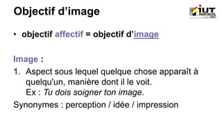 Objectif d’image
• objectif affectif = objectif d’image
Image :
1. Aspect sous lequel quelque chose apparaît à
quelqu'un, manière dont il le voit.
Ex : Tu dois soigner ton image.
Synonymes : perception / idée / impression
 