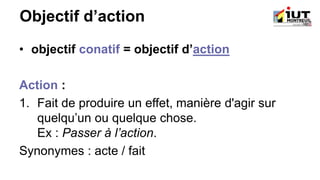 Objectif d’action
• objectif conatif = objectif d’action
Action :
1. Fait de produire un effet, manière d'agir sur
quelqu’un ou quelque chose.
Ex : Passer à l’action.
Synonymes : acte / fait
 