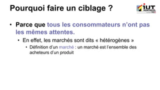 Pourquoi faire un ciblage ?
• Parce que tous les consommateurs n’ont pas
les mêmes attentes.
• En effet, les marchés sont dits « hétérogènes »
• Définition d’un marché : un marché est l’ensemble des
acheteurs d’un produit
 