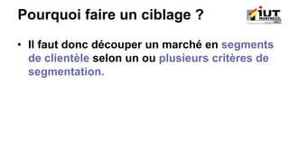 Pourquoi faire un ciblage ?
• Il faut donc découper un marché en segments
de clientèle selon un ou plusieurs critères de
segmentation.
 