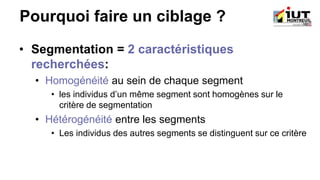 Pourquoi faire un ciblage ?
• Segmentation = 2 caractéristiques
recherchées:
• Homogénéité au sein de chaque segment
• les individus d’un même segment sont homogènes sur le
critère de segmentation
• Hétérogénéité entre les segments
• Les individus des autres segments se distinguent sur ce critère
 