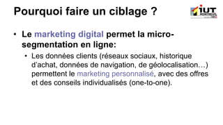 Pourquoi faire un ciblage ?
• Le marketing digital permet la micro-
segmentation en ligne:
• Les données clients (réseaux sociaux, historique
d’achat, données de navigation, de géolocalisation…)
permettent le marketing personnalisé, avec des offres
et des conseils individualisés (one-to-one).
 