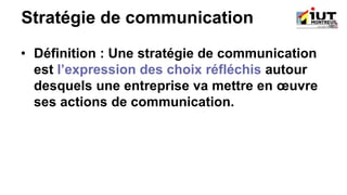 Stratégie de communication
• Définition : Une stratégie de communication
est l’expression des choix réfléchis autour
desquels une entreprise va mettre en œuvre
ses actions de communication.
 