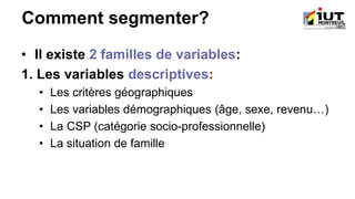 Comment segmenter?
• Il existe 2 familles de variables:
1. Les variables descriptives:
• Les critères géographiques
• Les variables démographiques (âge, sexe, revenu…)
• La CSP (catégorie socio-professionnelle)
• La situation de famille
 