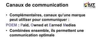 Canaux de communication
• Complémentaires, canaux qu’une marque
peut utiliser pour communiquer :
POEM : Paid, Owned et Earned Medias
• Combinées ensemble, ils permettent une
communication optimale
 