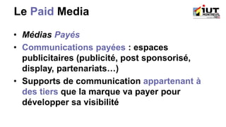 Le Paid Media
• Médias Payés
• Communications payées : espaces
publicitaires (publicité, post sponsorisé,
display, partenariats…)
• Supports de communication appartenant à
des tiers que la marque va payer pour
développer sa visibilité
 