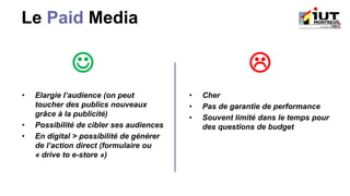 Le Paid Media
☺ 
• Elargie l’audience (on peut
toucher des publics nouveaux
grâce à la publicité)
• Possibilité de cibler ses audiences
• En digital > possibilité de générer
de l’action direct (formulaire ou
« drive to e-store »)
• Cher
• Pas de garantie de performance
• Souvent limité dans le temps pour
des questions de budget
 