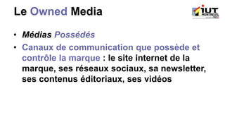 Le Owned Media
• Médias Possédés
• Canaux de communication que possède et
contrôle la marque : le site internet de la
marque, ses réseaux sociaux, sa newsletter,
ses contenus éditoriaux, ses vidéos
 