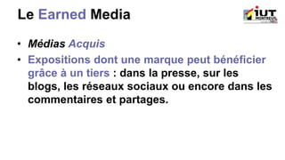 Le Earned Media
• Médias Acquis
• Expositions dont une marque peut bénéficier
grâce à un tiers : dans la presse, sur les
blogs, les réseaux sociaux ou encore dans les
commentaires et partages.
 