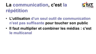 La communication, c'est la
répétition
• L’utilisation d’un seul outil de communication
n’est pas suffisante pour toucher son public
• Il faut multiplier et combiner les médias : c’est
le multicanal
 