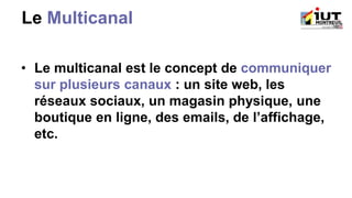 Le Multicanal
• Le multicanal est le concept de communiquer
sur plusieurs canaux : un site web, les
réseaux sociaux, un magasin physique, une
boutique en ligne, des emails, de l’affichage,
etc.
 