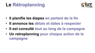 Le Rétroplanning
• Il planifie les étapes en partant de la fin
• Il annonce les délais et dates à respecter
• Il est consulté tout au long de la campagne
• Un retroplanning pour chaque action de la
campagne
 