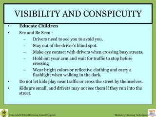 VISIBILITY AND CONSPICUITY Educate Children  See and Be Seen -  Drivers need to see you to avoid you. Stay out of the driver's blind spot. Make eye contact with drivers when crossing busy streets. Hold out your arm and wait for traffic to stop before crossing Wear bright colors or reflective clothing and carry a flashlight when walking in the dark. Do not let kids play near traffic or cross the street by themselves. Kids are small, and drivers may not see them if they run into the street. “ 