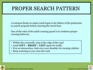 PROPER SEARCH PATTERN A common theme in major crash types is the failure of the pedestrian to search properly before entering the travel lane. One of the roles of the adult crossing guard is to reinforce proper crossing behavior. Within the crosswalk, stop at the edge of the road Look  LEFT – RIGHT – LEFT  again for traffic If at an intersection, look over your shoulder for turning vehicles Keep scanning as you cross the road 