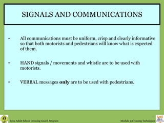 SIGNALS AND COMMUNICATIONS All communications must be uniform, crisp and clearly informative so that both motorists and pedestrians will know what is expected of them. HAND signals / movements and whistle are to be used with motorists. VERBAL messages  only  are to be used with pedestrians. 