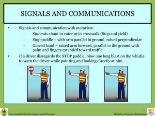 SIGNALS AND COMMUNICATIONS Signals and communication with motorists: Students about to enter or in crosswalk (Stop and yield)  Stop paddle – with arm parallel to ground, raised perpendicular Gloved hand – raised arm forward, parallel to the ground with palm and fingers extended toward traffic If a driver disregards the STOP paddle, blow one long blast on the whistle to warn the driver while pointing and looking directly at him .  