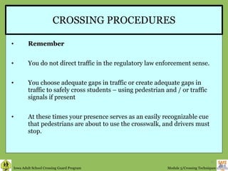 CROSSING PROCEDURES Remember  You do not direct traffic in the regulatory law enforcement sense. You choose adequate gaps in traffic or create adequate gaps in traffic to safely cross students – using pedestrian and / or traffic signals if present At these times your presence serves as an easily recognizable cue that pedestrians are about to use the crosswalk, and drivers must stop. 