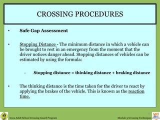 CROSSING PROCEDURES Safe Gap Assessment Stopping Distance  - The minimum distance in which a vehicle can be brought to rest in an emergency from the moment that the driver notices danger ahead. Stopping distances of vehicles can be estimated by using the formula:  Stopping distance = thinking distance + braking distance The thinking distance is the time taken for the driver to react by applying the brakes of the vehicle. This is known as the  reaction time.   