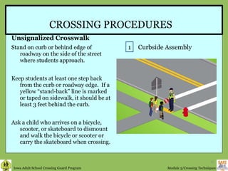 CROSSING PROCEDURES Unsignalized Crosswalk Stand on curb or behind edge of roadway on the side of the street where students approach.  Keep students at least one step back from the curb or roadway edge.  If a yellow “stand-back” line is marked or taped on sidewalk, it should be at least 3 feet behind the curb. Ask a child who arrives on a bicycle, scooter, or skateboard to dismount and walk the bicycle or scooter or carry the skateboard when crossing. 1 Curbside Assembly 