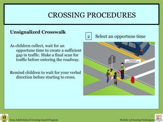 CROSSING PROCEDURES Unsignalized Crosswalk As children collect, wait for an opportune time to create a sufficient gap in traffic. Make a final scan for traffic before entering the roadway. Remind children to wait for your verbal direction before starting to cross.  2 Select an opportune time 