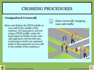 CROSSING PROCEDURES Unsignalized Crosswalk Raise and display the STOP paddle as you walk to the middle of the roadway. (If using gloves and not using a STOP paddle, make the hand signal to traffic on the near-side approach with the left arm, continuing to hold your upraised palm to that approach as you walk to the middle of the roadway.)  3 Enter crosswalk, stopping near-side traffic 