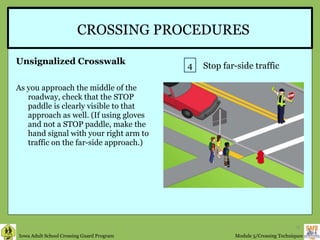 CROSSING PROCEDURES Unsignalized Crosswalk As you approach the middle of the roadway, check that the STOP paddle is clearly visible to that approach as well. (If using gloves and not a STOP paddle, make the hand signal with your right arm to traffic on the far-side approach.)  4 Stop far-side traffic 