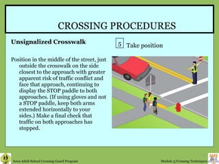 CROSSING PROCEDURES Unsignalized Crosswalk Position in the middle of the street, just outside the crosswalk on the side closest to the approach with greater apparent risk of traffic conflict and face that approach, continuing to display the STOP paddle to both approaches. (If using gloves and not a STOP paddle, keep both arms extended horizontally to your sides.) Make a final check that traffic on both approaches has stopped.  5 Take position 