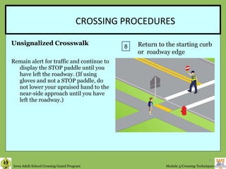 CROSSING PROCEDURES Unsignalized Crosswalk Remain alert for traffic and continue to display the STOP paddle until you have left the roadway. (If using gloves and not a STOP paddle, do not lower your upraised hand to the near-side approach until you have left the roadway.)  8 Return to the starting curb or  roadway edge 