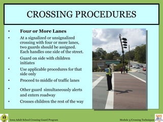 CROSSING PROCEDURES Four or More Lanes At a signalized or unsignalized crossing with four or more lanes, two guards should be assigned. Each handles one side of the street. Guard on side with children initiates Use applicable procedures for that side only Proceed to middle of traffic lanes Other guard   simultaneously alerts and enters roadway Crosses children the rest of the way 