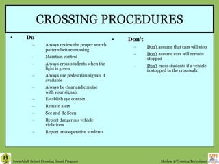 CROSSING PROCEDURES Do Always review the proper search pattern before crossing Maintain control Always cross students when the light is green Always use pedestrian signals if available Always be clear and concise with your signals Establish eye contact Remain alert See and Be Seen Report dangerous vehicle violations Report uncooperative students Don't Don't  assume that cars will stop Don't  assume cars will remain stopped Don't  cross students if a vehicle is stopped in the crosswalk 