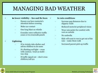 MANAGING BAD WEATHER In lower visibility -  See and Be Seen Ensure you have motorist's attention before crossing Make eye contact One long blast on whistle Consider retro-reflective traffic cones or in-crosswalk panels Lightning If in vicinity take shelter and advise children to do same If a flashing red light – cross with caution / treat as multi-way stop  If traffic signal out – don't cross children/call 911 In rain conditions Increase gap distances due to slippery roads Reduced motorist peripheral vision Wear rain jacket for comfort with vest on outside No umbrella Kids will want to run to get out of the rain – make them walk Increased parent pick-up traffic if traffic signal out –  do not cross children / call 911 