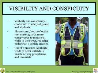 VISIBILITY AND CONSPICUITY Visibility and conspicuity contribute to safety of guard and students. Fluorescent / retroreflective vest makes guards more conspicuous to motorists while in the street, reducing pedestrian / vehicle crashes Guard’s presence (visibility) tends to deter unlawful / unsafe acts by pedestrians and motorists  