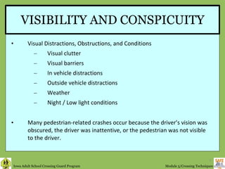 VISIBILITY AND CONSPICUITY Visual Distractions, Obstructions, and Conditions Visual clutter Visual barriers In vehicle distractions Outside vehicle distractions Weather Night / Low light conditions Many pedestrian-related crashes occur because the driver’s vision was obscured, the driver was inattentive, or the pedestrian was not visible  to the driver. 