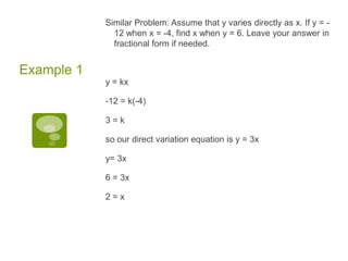 Similar Problem: Assume that y varies directly as x. If y = -12 when x = -4, find x when y = 6. Leave your answer in fractional form if needed. y = kx-12 = k(-4)3 = kso our direct variation equation is y = 3xy= 3x 6 = 3x2 = xExample 1