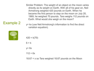 Similar Problem: The weight of an object on the moon varies directly as its weight on Earth. With all of his gear on, Neil Armstrong weighed 420 pounds on Earth. When he became the first person to step on the moon on July 20, 1969, he weighed 70 pounds. Tara weighs 112 pounds on Earth. What would she weigh on the moon?y= kx (use Neil Armstrong's information to find the direct variation equation).420 = k(70)6 = ky= 6x112 = 6x18.67 = x so Tara weighed 18.67 pounds on the MoonExample 2
