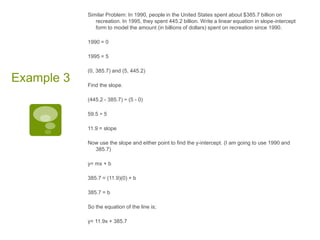 Similar Problem: In 1990, people in the United States spent about $385.7 billion on recreation. In 1995, they spent 445.2 billion. Write a linear equation in slope-intercept form to model the amount (in billions of dollars) spent on recreation since 1990. 1990 = 01995 = 5(0, 385.7) and (5, 445.2)Find the slope. (445.2 - 385.7) ÷ (5 - 0)59.5 ÷ 511.9 = slopeNow use the slope and either point to find the y-intercept. (I am going to use 1990 and 385.7)y= mx + b385.7 = (11.9)(0) + b385.7 = bSo the equation of the line is; y= 11.9x + 385.7Example 3