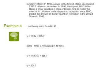 Similar Problem: In 1990, people in the United States spent about $385.7 billion on recreation. In 1995, they spent 445.2 billion. Using a linear equation in slope-intercept form to model the amount (in billions of dollars) spent on recreation since 1990, predict the amount of money spent on recreation in the United States in 2000. Use the equation found in #6. y = 11.9x + 385.72000 - 1990 is 10 so plug in 10 for x. y = 11.9(10) + 385.7y = 504.7Example 4