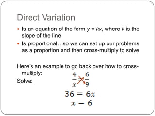 Direct Variation
Is an equation of the form y = kx, where k is the
slope of the line
Is proportional…so we can set up our problems
as a proportion and then cross-multiply to solve
Here’s an example to go back over how to cross-
multiply:
Solve:
