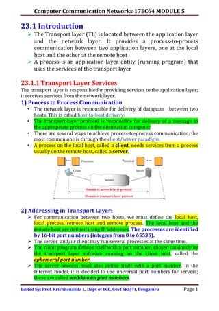 Computer Communication Networks 17EC64 MODULE 5
Edited by: Prof. Krishnananda L, Dept of ECE, Govt SKSJTI, Bengaluru Page 1
23.1 Introduction
 The Transport layer (TL) is located between the application layer
and the network layer. It provides a process-to-process
communication between two application layers, one at the local
host and the other at the remote host
 A process is an application-layer entity (running program) that
uses the services of the transport layer
23.1.1 Transport Layer Services
The transport layer is responsible for providing services to the application layer;
it receives services from the network layer.
1) Process to Process Communication
• The network layer is responsible for delivery of datagram between two
hosts. This is called host-to-host delivery.
• The transport-layer protocol is responsible for delivery of a message to
the appropriate process on the destination computer.
• There are several ways to achieve process-to-process communication; the
most common one is through the client/server paradigm.
• A process on the local host, called a client, needs services from a process
usually on the remote host, called a server.
2) Addressing in Transport Layer:
 For communication between two hosts, we must define the local host,
local process, remote host and remote process. The local host and the
remote host are defined using IP addresses. The processes are identified
by 16-bit port numbers (integers from 0 to 65535).
 The server and/or client may run several processes at the same time.
 The client program defines itself with a port number, chosen randomly by
the transport layer software running on the client host, called the
ephemeral port number.
 The server process must also define itself with a port number. In the
Internet model, it is decided to use universal port numbers for servers;
these are called well-known port numbers.
 