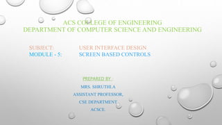 ACS COLLEGE OF ENGINEERING
DEPARTMENT OF COMPUTER SCIENCE AND ENGINEERING
SUBJECT: USER INTERFACE DESIGN
MODULE - 5: SCREEN BASED CONTROLS
PREPARED BY :
MRS. SHRUTHI.A
ASSISTANT PROFESSOR,
CSE DEPARTMENT
ACSCE.
 