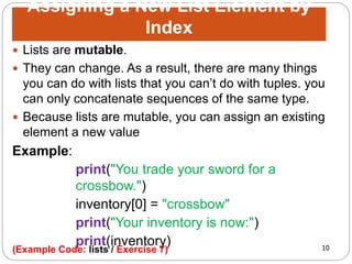 10
 Lists are mutable.
 They can change. As a result, there are many things
you can do with lists that you can’t do with tuples. you
can only concatenate sequences of the same type.
 Because lists are mutable, you can assign an existing
element a new value
Example:
print("You trade your sword for a
crossbow.")
inventory[0] = "crossbow"
print("Your inventory is now:")
print(inventory)
Assigning a New List Element by
Index
(Example Code: lists / Exercise 7)
 